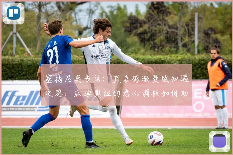 塞梅尼奥专访：直言感激曼城知遇之恩，瓜迪奥拉的悉心调教如何助力其2026赛季蜕变