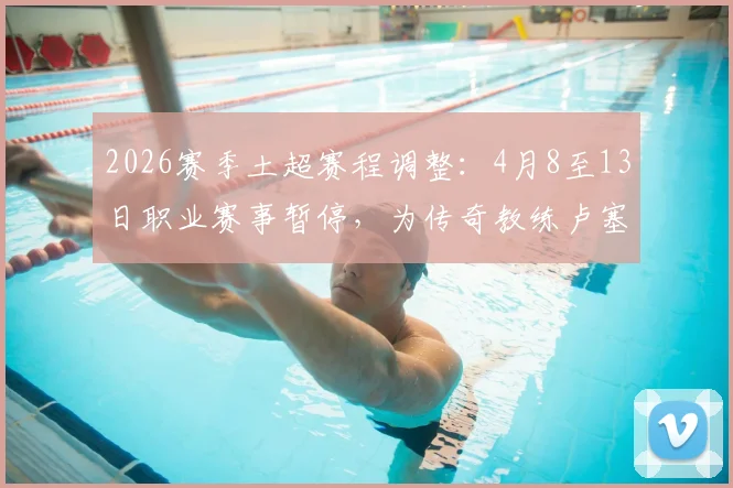 2026赛季土超赛程调整:4月8至13日职业赛事暂停,为传奇教练卢塞斯库举行默哀仪式