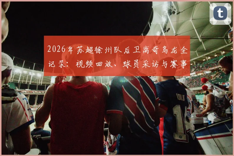 2026年苏超徐州队后卫离奇乌龙全记录:视频回放、球员采访与赛事影响深度追踪