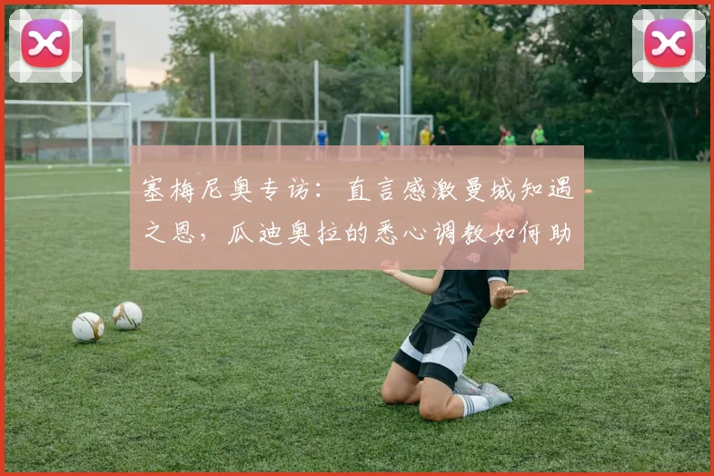 塞梅尼奥专访:直言感激曼城知遇之恩,瓜迪奥拉的悉心调教如何助力其2026赛季蜕变
