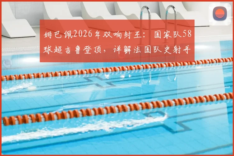 姆巴佩2026年双响封王：国家队58球超吉鲁登顶，详解法国队史射手榜变迁与未来挑战