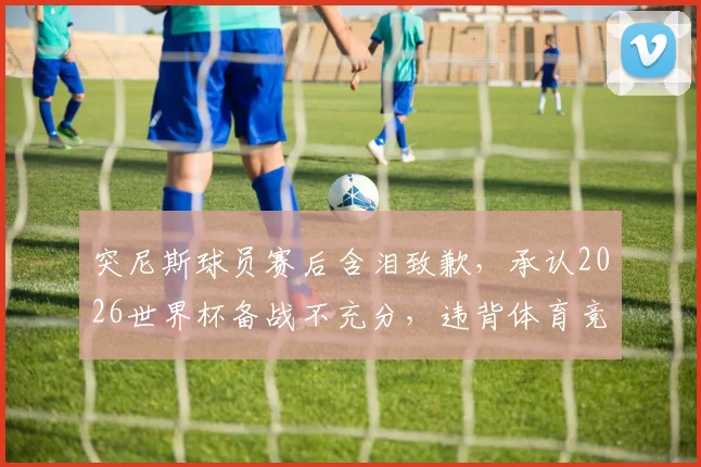 突尼斯球员赛后含泪致歉，承认2026世界杯备战不充分，违背体育竞技基本规律
