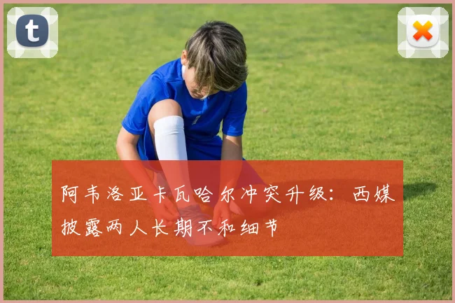 阿韦洛亚卡瓦哈尔冲突升级：西媒披露两人长期不和细节