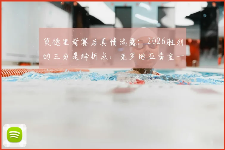 莫德里奇赛后真情流露：2026胜利的三分是转折点，克罗地亚黄金一代能否借此破局？