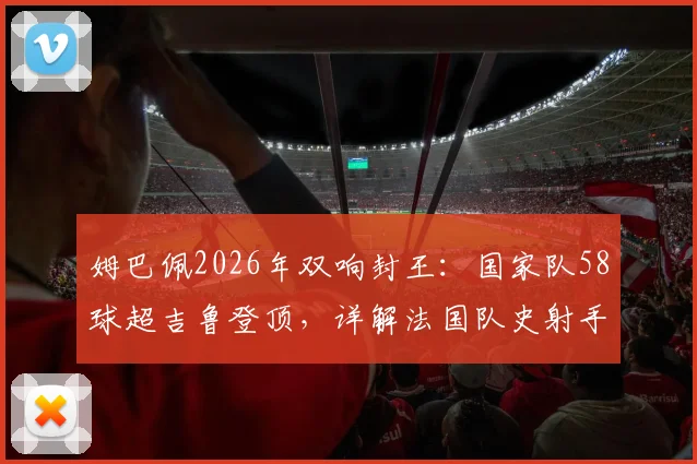 姆巴佩2026年双响封王:国家队58球超吉鲁登顶,详解法国队史射手榜变迁与未来挑战