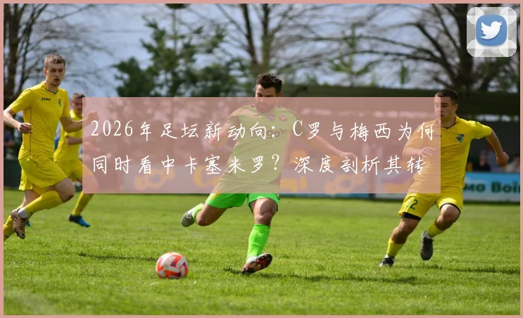 2026年足坛新动向：C罗与梅西为何同时看中卡塞米罗？深度剖析其转会可能