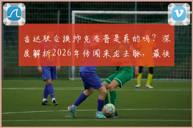 吉达联合换帅克洛普是真的吗?深度解析2026年传闻来龙去脉,最快十月到队是否靠谱