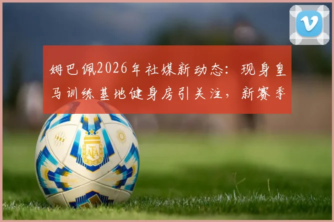 姆巴佩2026年社媒新动态：现身皇马训练基地健身房引关注，新赛季备战细节引热议