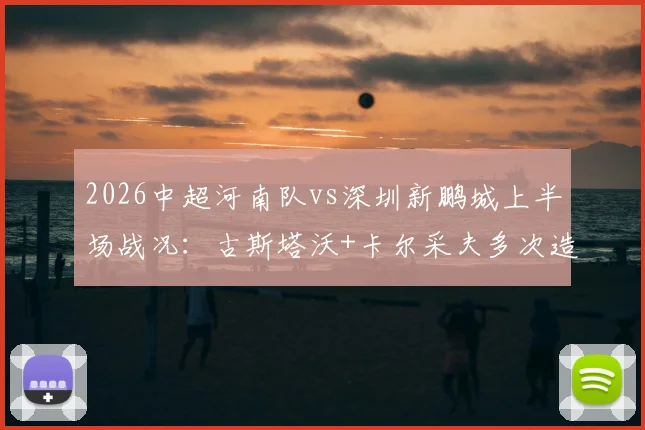 2026中超河南队vs深圳新鹏城上半场战况：古斯塔沃+卡尔采夫多次造险，半场数据统计与技术分析全览
