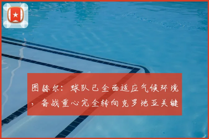 图赫尔：球队已全面适应气候环境，备战重心完全转向克罗地亚关键战，详解战术调整与球员状态