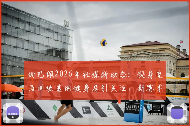 姆巴佩2026年社媒新动态:现身皇马训练基地健身房引关注,新赛季备战细节引热议