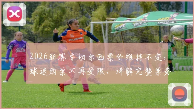 2026新赛季切尔西票价维持不变,球迷购票不再受限,详解完整票务政策与购票指南