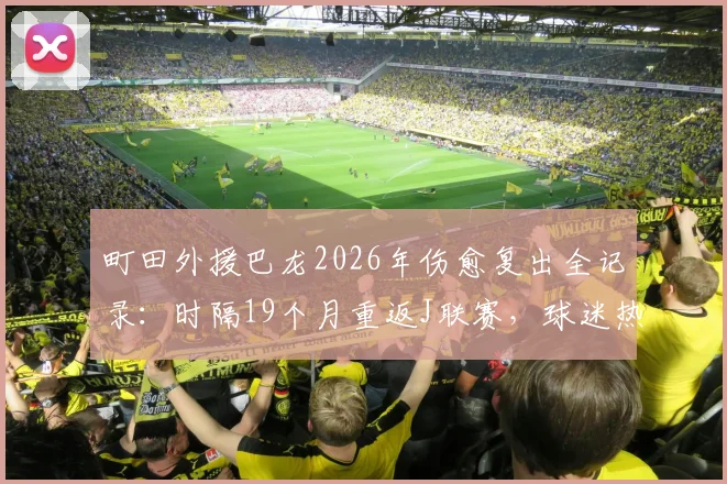 町田外援巴龙2026年伤愈复出全记录:时隔19个月重返J联赛,球迷热烈欢呼令他哽咽,附复出后首秀分析与最新动态