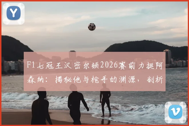 F1七冠王汉密尔顿2026赛前力挺阿森纳：揭秘他与枪手的渊源，剖析“享受决赛”的深层寄语