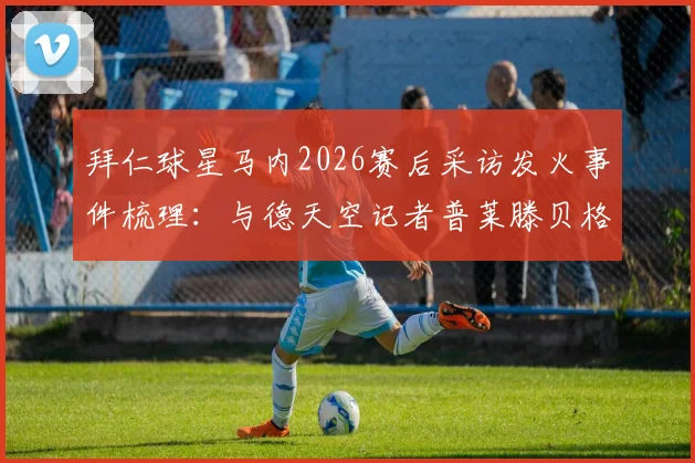 拜仁球星马内2026赛后采访发火事件梳理：与德天空记者普莱滕贝格冲突全过程及原因分析