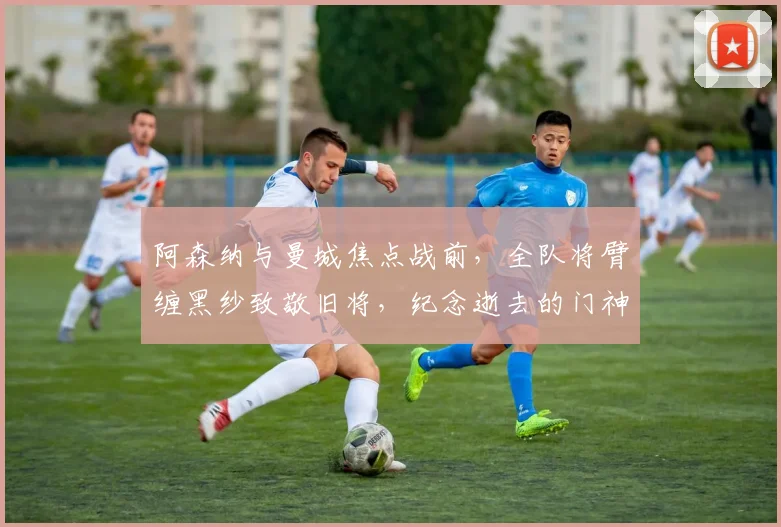 阿森纳与曼城焦点战前,全队将臂缠黑纱致敬旧将,纪念逝去的门神曼宁格