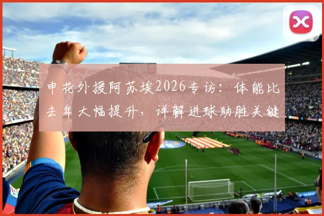 申花外援阿苏埃2026专访:体能比去年大幅提升,详解进球助胜关键与赛季目标