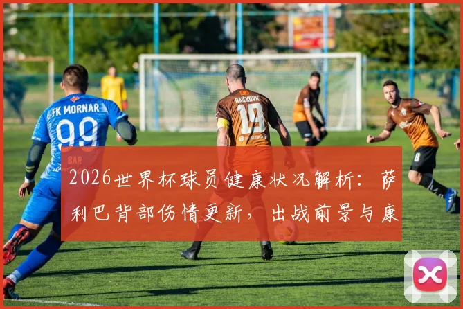 2026世界杯球员健康状况解析：萨利巴背部伤情更新，出战前景与康复时间表