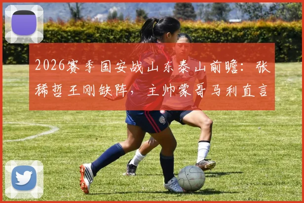 2026赛季国安战山东泰山前瞻：张稀哲王刚缺阵，主帅蒙哥马利直言对手实力强劲