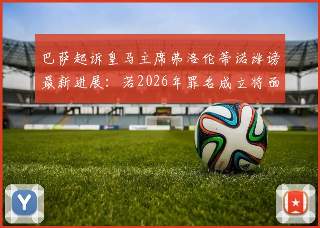 巴萨起诉皇马主席弗洛伦蒂诺诽谤最新进展：若2026年罪名成立将面临经济赔偿但无需入狱，详解具体原因及赔偿金额预估