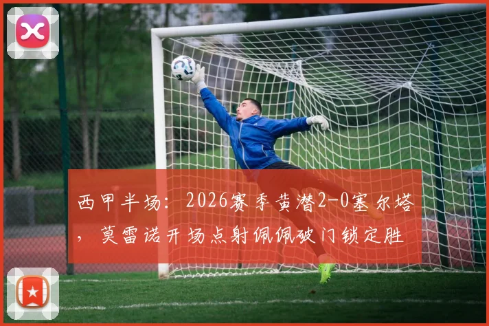 西甲半场：2026赛季黄潜2-0塞尔塔，莫雷诺开场点射佩佩破门锁定胜局，附全场技术统计