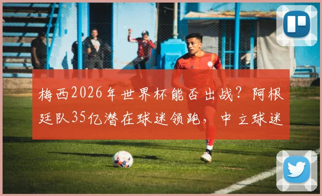 梅西2026年世界杯能否出战?阿根廷队35亿潜在球迷领跑,中立球迷首选深度剖析
