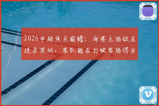 2026中超焦点前瞻:海港主场欲五连杀深圳,客队能否打破客场得分荒魔咒?