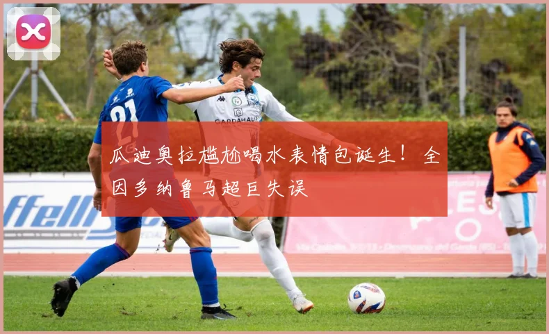 瓜迪奥拉尴尬喝水表情包诞生！全因多纳鲁马超巨失误