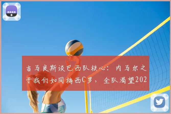 吉马良斯谈巴西队核心:内马尔之于我们如同梅西C罗,全队渴望2026与偶像并肩夺冠
