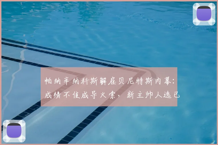 帕纳辛纳科斯解雇贝尼特斯内幕：成绩不佳成导火索，新主帅人选已在物色中