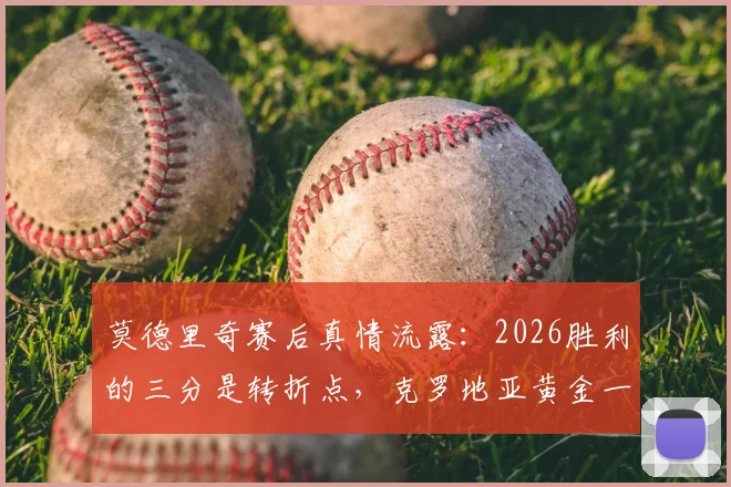 莫德里奇赛后真情流露:2026胜利的三分是转折点,克罗地亚黄金一代能否借此破局?