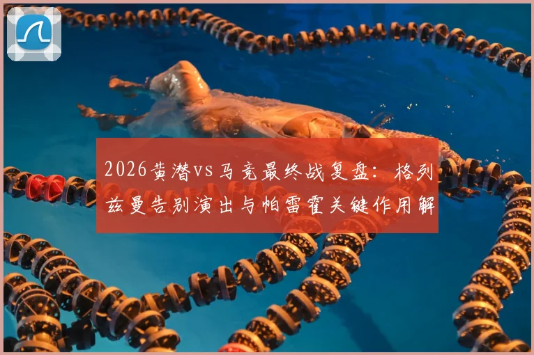 2026黄潜vs马竞最终战复盘：格列兹曼告别演出与帕雷霍关键作用解析，附双方首发战术点评