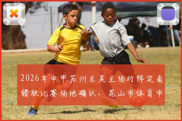 2026年中甲苏州东吴主场对阵定南赣联比赛场地确认,昆山市体育中心体育场成新主场