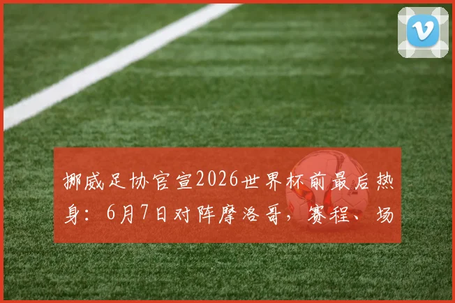 挪威足协官宣2026世界杯前最后热身:6月7日对阵摩洛哥,赛程、场地、观赛指南全面解析