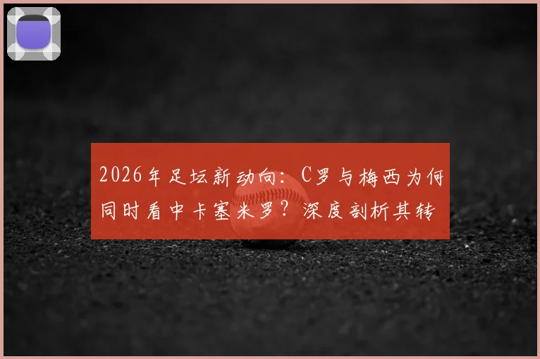 2026年足坛新动向:C罗与梅西为何同时看中卡塞米罗?深度剖析其转会可能