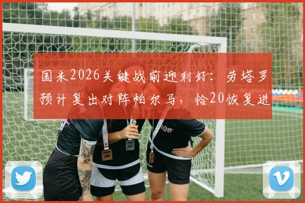 国米2026关键战前迎利好:劳塔罗预计复出对阵帕尔马,恰20恢复进展引关注