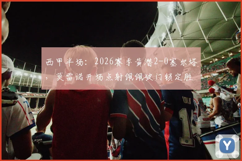 西甲半场:2026赛季黄潜2-0塞尔塔,莫雷诺开场点射佩佩破门锁定胜局,附全场技术统计