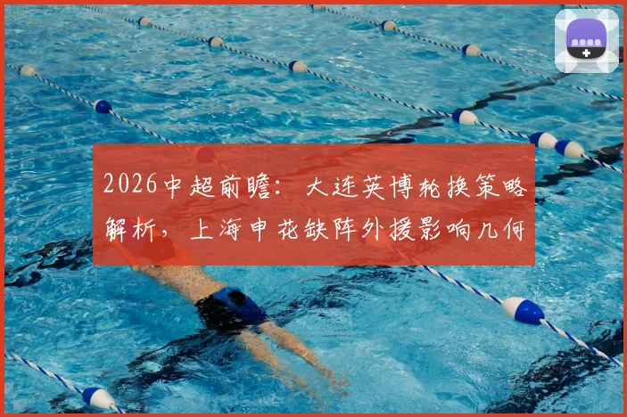 2026中超前瞻：大连英博轮换策略解析，上海申花缺阵外援影响几何，关键球员与战术应对一览