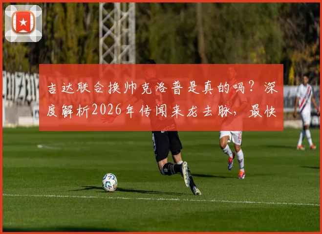 吉达联合换帅克洛普是真的吗？深度解析2026年传闻来龙去脉，最快十月到队是否靠谱
