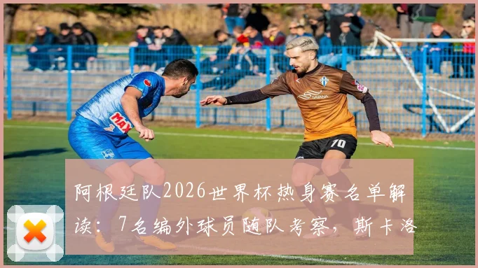 阿根廷队2026世界杯热身赛名单解读：7名编外球员随队考察，斯卡洛尼战术储备曝光