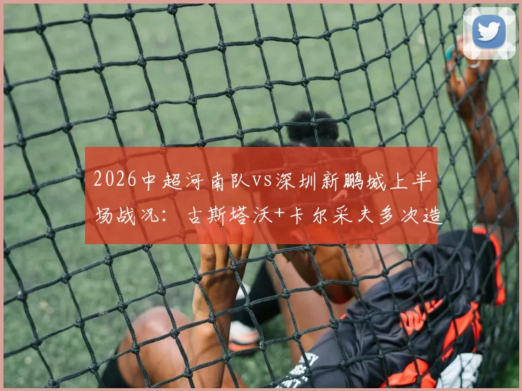 2026中超河南队vs深圳新鹏城上半场战况:古斯塔沃+卡尔采夫多次造险,半场数据统计与技术分析全览