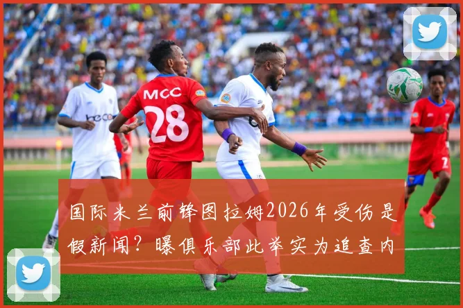 国际米兰前锋图拉姆2026年受伤是假新闻？曝俱乐部此举实为追查内部泄密源头
