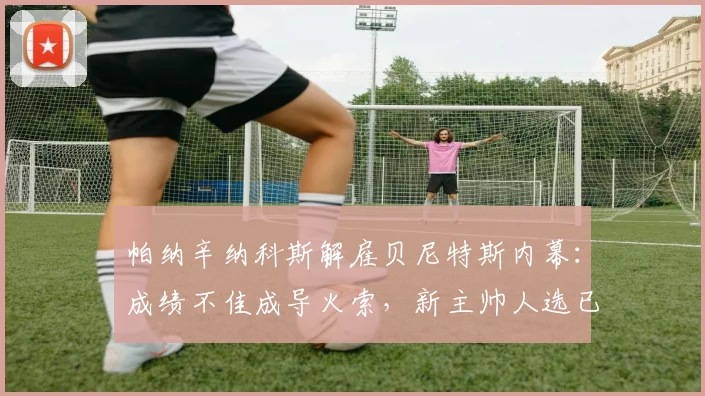 帕纳辛纳科斯解雇贝尼特斯内幕:成绩不佳成导火索,新主帅人选已在物色中