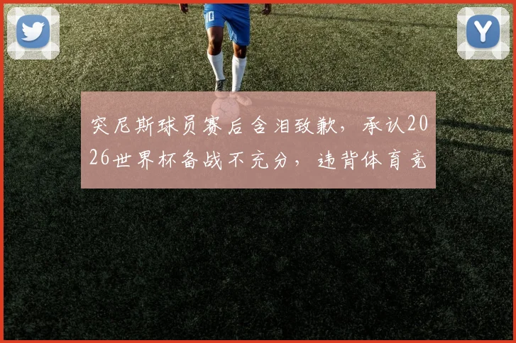 突尼斯球员赛后含泪致歉,承认2026世界杯备战不充分,违背体育竞技基本规律