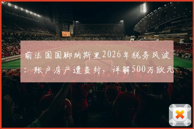 前法国国脚纳斯里2026年税务风波：账户房产遭查封，详解500万欧元税单来龙去脉