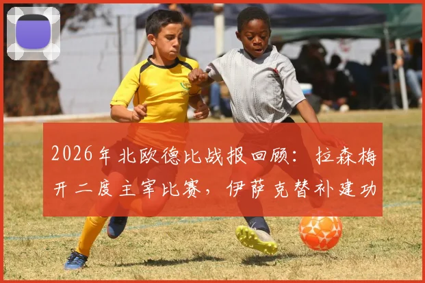 2026年北欧德比战报回顾：拉森梅开二度主宰比赛，伊萨克替补建功难救主，挪威3-1力克瑞典