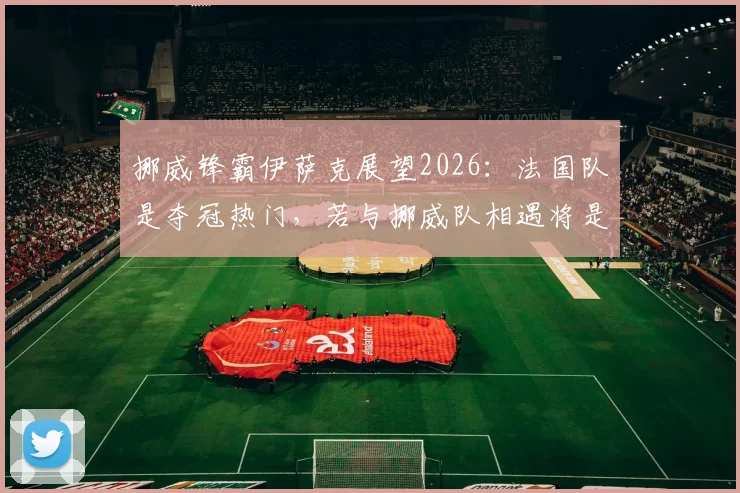 挪威锋霸伊萨克展望2026:法国队是夺冠热门,若与挪威队相遇将是经典对决